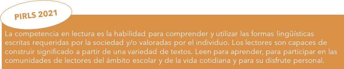 Definición de competencia lectora PIRLS 2021 La competencia en lectura es la habilidad para comprender y utilizar las formas lingüísticas escritas requeridas por la sociedad y/o valoradas por el individuo. Los lectores son capaces de construir significado a partir de una variedad de textos. Leen para aprender, para participar en las comunidades de lectores del ámbito escolar y de la vida cotidiana y para su disfrute personal.